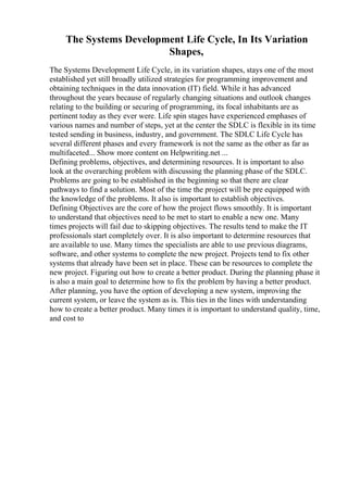 The Systems Development Life Cycle, In Its Variation
Shapes,
The Systems Development Life Cycle, in its variation shapes, stays one of the most
established yet still broadly utilized strategies for programming improvement and
obtaining techniques in the data innovation (IT) field. While it has advanced
throughout the years because of regularly changing situations and outlook changes
relating to the building or securing of programming, its focal inhabitants are as
pertinent today as they ever were. Life spin stages have experienced emphases of
various names and number of steps, yet at the center the SDLC is flexible in its time
tested sending in business, industry, and government. The SDLC Life Cycle has
several different phases and every framework is not the same as the other as far as
multifaceted... Show more content on Helpwriting.net ...
Defining problems, objectives, and determining resources. It is important to also
look at the overarching problem with discussing the planning phase of the SDLC.
Problems are going to be established in the beginning so that there are clear
pathways to find a solution. Most of the time the project will be pre equipped with
the knowledge of the problems. It also is important to establish objectives.
Defining Objectives are the core of how the project flows smoothly. It is important
to understand that objectives need to be met to start to enable a new one. Many
times projects will fail due to skipping objectives. The results tend to make the IT
professionals start completely over. It is also important to determine resources that
are available to use. Many times the specialists are able to use previous diagrams,
software, and other systems to complete the new project. Projects tend to fix other
systems that already have been set in place. These can be resources to complete the
new project. Figuring out how to create a better product. During the planning phase it
is also a main goal to determine how to fix the problem by having a better product.
After planning, you have the option of developing a new system, improving the
current system, or leave the system as is. This ties in the lines with understanding
how to create a better product. Many times it is important to understand quality, time,
and cost to
 