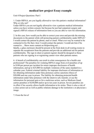 medical law project Essay example
Unit 8 Project Questions: Part I
1. Under HIPAA, are you legally allowed to view this patient s medical information?
Why or why not?
Under HIPAA you are not legally allowed to view a patients medical information
unless you have written consent, but because he just had outpatient surgery and
signed a HIPAA release of information form so you are able to view his information.
2. In this case, how would you be able to correct your error and provide the missing
documents to the patient while still protecting patient confidentiality under HIPAA?
I would contact the patient by phone, mail or email. What ever way he wanted to be
contacted in his file that s how I would contact the patient. I would ask him if he
wanted to ... Show more content on Helpwriting.net ...
Ideally, a glass enclosure should be present at the front desk in all waiting rooms to
separate the receptionist from the patients and provide an additional aid for patient
confidentiality. The sign in sheet or patient register should be designed so those
patients who are signing in or registering cannot view other patients names.
6. A breach of confidentiality can result in what consequences for a health care
professional? The penalties for violating HIPAA range from civil penalties of up
to $100 per person per incident for minor improper disclosures of health
information, and up to $25,000 for multiple violations of the same standard in a
calendar year. Federal criminal liability for improper disclosure of information or
for obtaining information under false pretenses carries sanctions (fines) of
$50,000 and one year in prison. The liability for obtaining protected health
information under false pretenses with the intent to sell, transfer, or use the
information for personal gain or for a malicious action, such as Medicare fraud,
carries penalties of $250,000 and/or up to ten years in prison. Severe penalties are
in effect if lax security allows health information to be stolen. There is also a risk of
a class action suit as well as public relations damage to the institution s or physician s
image.
7. From the list of
 