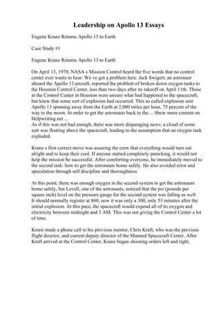 Leadership on Apollo 13 Essays
Eugene Kranz Returns Apollo 13 to Earth
Case Study #1
Eugene Kranz Returns Apollo 13 to Earth
On April 13, 1970, NASA s Mission Control heard the five words that no control
center ever wants to hear: We ve got a problem here. Jack Swigert, an astronaut
aboard the Apollo 13 aircraft, reported the problem of broken down oxygen tanks to
the Houston Control Center, less than two days after its takeoff on April 11th. Those
at the Control Center in Houston were unsure what had happened to the spacecraft,
but knew that some sort of explosion had occurred. This so called explosion sent
Apollo 13 spinning away from the Earth at 2,000 miles per hour, 75 percent of the
way to the moon. In order to get the astronauts back to the ... Show more content on
Helpwriting.net ...
As if this was not bad enough, there was more disparaging news: a cloud of some
sort was floating above the spacecraft, leading to the assumption that an oxygen tank
exploded.
Kranz s first correct move was assuring the crew that everything would turn out
alright and to keep their cool. If anyone started completely panicking, it would not
help the mission be successful. After comforting everyone, he immediately moved to
the second task: how to get the astronauts home safely. He also avoided error and
speculation through self discipline and thoroughness.
At this point, there was enough oxygen in the second system to get the astronauts
home safely, but Lovell, one of the astronauts, noticed that the psi (pounds per
square inch) level on the pressure gauge for the second system was falling as well.
It should normally register at 860, now it was only a 300, only 53 minutes after the
initial explosion. At this pace, the spacecraft would expend all of its oxygen and
electricity between midnight and 3 AM. This was not giving the Control Center a lot
of time.
Kranz made a phone call to his previous mentor, Chris Kraft, who was the previous
flight director, and current deputy director of the Manned Spacecraft Center. After
Kraft arrived at the Control Center, Kranz began shooting orders left and right,
 