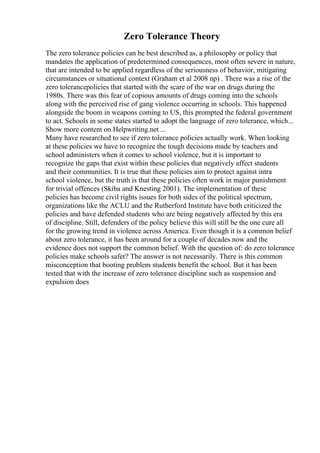 Zero Tolerance Theory
The zero tolerance policies can be best described as, a philosophy or policy that
mandates the application of predetermined consequences, most often severe in nature,
that are intended to be applied regardless of the seriousness of behavior, mitigating
circumstances or situational context (Graham et al 2008 np) . There was a rise of the
zero tolerancepolicies that started with the scare of the war on drugs during the
1980s. There was this fear of copious amounts of drugs coming into the schools
along with the perceived rise of gang violence occurring in schools. This happened
alongside the boom in weapons coming to US, this prompted the federal government
to act. Schools in some states started to adopt the language of zero tolerance, which...
Show more content on Helpwriting.net ...
Many have researched to see if zero tolerance policies actually work. When looking
at these policies we have to recognize the tough decisions made by teachers and
school administers when it comes to school violence, but it is important to
recognize the gaps that exist within these policies that negatively affect students
and their communities. It is true that these policies aim to protect against intra
school violence, but the truth is that these policies often work in major punishment
for trivial offences (Skiba and Knesting 2001). The implementation of these
policies has become civil rights issues for both sides of the political spectrum,
organizations like the ACLU and the Rutherford Institute have both criticized the
policies and have defended students who are being negatively affected by this era
of discipline. Still, defenders of the policy believe this will still be the one cure all
for the growing trend in violence across America. Even though it is a common belief
about zero tolerance, it has been around for a couple of decades now and the
evidence does not support the common belief. With the question of: do zero tolerance
policies make schools safer? The answer is not necessarily. There is this common
misconception that booting problem students benefit the school. But it has been
tested that with the increase of zero tolerance discipline such as suspension and
expulsion does
 