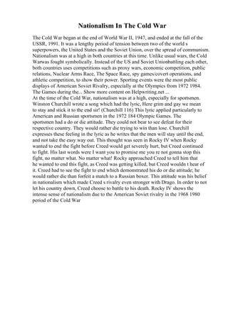 Nationalism In The Cold War
The Cold War began at the end of World War II, 1947, and ended at the fall of the
USSR, 1991. It was a lengthy period of tension between two of the world s
superpowers, the United States and the Soviet Union, over the spread of communism.
Nationalism was at a high in both countries at this time. Unlike usual wars, the Cold
Warwas fought symbolically. Instead of the US and Soviet Unionbattling each other,
both countries uses competitions such as proxy wars, economic competition, public
relations, Nuclear Arms Race, The Space Race, spy games/covert operations, and
athletic competition, to show their power. Sporting events were the most public
displays of American Soviet Rivalry, especially at the Olympics from 1972 1984.
The Games during the... Show more content on Helpwriting.net ...
At the time of the Cold War, nationalism was at a high, especially for sportsmen.
Winston Churchill wrote a song which had the lyric, Here grim and gay we mean
to stay and stick it to the end sir! (Churchill 116) This lyric applied particularly to
American and Russian sportsmen in the 1972 184 Olympic Games. The
sportsmen had a do or die attitude. They could not bear to see defeat for their
respective country. They would rather die trying to win than lose. Churchill
expresses these feeling in the lyric as he writes that the men will stay until the end,
and not take the easy way out. This thought was seen in Rocky IV when Rocky
wanted to end the fight before Creed would get severely hurt, but Creed continued
to fight. His last words were I want you to promise me you re not gonna stop this
fight, no matter what. No matter what! Rocky approached Creed to tell him that
he wanted to end this fight, as Creed was getting killed, but Creed wouldn t hear of
it. Creed had to see the fight to end which demonstrated his do or die attitude; he
would rather die than forfeit a match to a Russian boxer. This attitude was his belief
in nationalism which made Creed s rivalry even stronger with Drago. In order to not
let his country down, Creed choose to battle to his death. Rocky IV shows the
intense sense of nationalism due to the American Soviet rivalry in the 1968 1980
period of the Cold War
 