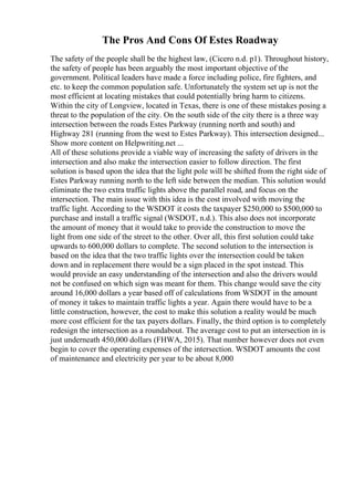 The Pros And Cons Of Estes Roadway
The safety of the people shall be the highest law, (Cicero n.d. p1). Throughout history,
the safety of people has been arguably the most important objective of the
government. Political leaders have made a force including police, fire fighters, and
etc. to keep the common population safe. Unfortunately the system set up is not the
most efficient at locating mistakes that could potentially bring harm to citizens.
Within the city of Longview, located in Texas, there is one of these mistakes posing a
threat to the population of the city. On the south side of the city there is a three way
intersection between the roads Estes Parkway (running north and south) and
Highway 281 (running from the west to Estes Parkway). This intersection designed...
Show more content on Helpwriting.net ...
All of these solutions provide a viable way of increasing the safety of drivers in the
intersection and also make the intersection easier to follow direction. The first
solution is based upon the idea that the light pole will be shifted from the right side of
Estes Parkway running north to the left side between the median. This solution would
eliminate the two extra traffic lights above the parallel road, and focus on the
intersection. The main issue with this idea is the cost involved with moving the
traffic light. According to the WSDOT it costs the taxpayer $250,000 to $500,000 to
purchase and install a traffic signal (WSDOT, n.d.). This also does not incorporate
the amount of money that it would take to provide the construction to move the
light from one side of the street to the other. Over all, this first solution could take
upwards to 600,000 dollars to complete. The second solution to the intersection is
based on the idea that the two traffic lights over the intersection could be taken
down and in replacement there would be a sign placed in the spot instead. This
would provide an easy understanding of the intersection and also the drivers would
not be confused on which sign was meant for them. This change would save the city
around 16,000 dollars a year based off of calculations from WSDOT in the amount
of money it takes to maintain traffic lights a year. Again there would have to be a
little construction, however, the cost to make this solution a reality would be much
more cost efficient for the tax payers dollars. Finally, the third option is to completely
redesign the intersection as a roundabout. The average cost to put an intersection in is
just underneath 450,000 dollars (FHWA, 2015). That number however does not even
begin to cover the operating expenses of the intersection. WSDOT amounts the cost
of maintenance and electricity per year to be about 8,000
 