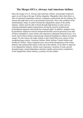 The Merger Of U.s. Airways And American Airlines
Since the merger of U.S. Airways and American Airlines, most people would now
agree we are living in the age of airline oligopoly. Oligopolies form when there s a
state of restricted competition, and new companies cannot break into the industry for
reasons like high entry costs or government restrictions. This is the condition of the
airlineindustry, today. In order to breach the oligopolistic nature of the airline
industry, airlines must be able to break through high barriers to entry such as:
retaining substantial capital requirements, having the need for technical and
technological ingenuity and jurisdiction of patent rights. In addition, airplanes must
be purchased, employees must be trained and facilities must be procured. Even after
all these expenditures, some airlines still experience substantial financial losses. As a
result, most of these airlines experiencing a financial hardship are subject to an airline
merger. For this reason, the major airlines in the United States now consist of four
competing large carriers: American Airlines, Delta Airlines, United Airlines and
Southwest Airlines. These companies have survived the deregulation of the airline
industry and sustained their places at the top of the industry. In an effort to stand out
in an oligopolistic industry, airlines must experience: economy of scale, growth
through merger, mutual dependence and price rigidity and non price competition.
In the oligopolistic airline industry, economy of scale enables
 