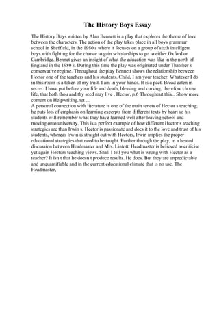 The History Boys Essay
The History Boys written by Alan Bennett is a play that explores the theme of love
between the characters. The action of the play takes place in all boys grammar
school in Sheffield, in the 1980 s where it focuses on a group of sixth intelligent
boys with fighting for the chance to gain scholarships to go to either Oxford or
Cambridge. Bennet gives an insight of what the education was like in the north of
England in the 1980 s. During this time the play was originated under Thatcher s
conservative regime. Throughout the play Bennett shows the relationship between
Hector one of the teachers and his students. Child, I am your teacher. Whatever I do
in this room is a token of my trust. I am in your hands. It is a pact. Bread eaten in
secret. I have put before your life and death, blessing and cursing; therefore choose
life, that both thou and thy seed may live . Hector, p.6 Throughout this... Show more
content on Helpwriting.net ...
A personal connection with literature is one of the main tenets of Hector s teaching;
he puts lots of emphasis on learning excerpts from different texts by heart so his
students will remember what they have learned well after leaving school and
moving onto university. This is a perfect example of how different Hector s teaching
strategies are than Irwin s. Hector is passionate and does it to the love and trust of his
students, whereas Irwin is straight out with Hectors, Irwin implies the proper
educational strategies that need to be taught. Further through the play, in a heated
discussion between Headmaster and Mrs. Lintott, Headmaster is believed to criticise
yet again Hectors teaching views. Shall I tell you what is wrong with Hector as a
teacher? It isn t that he doesn t produce results. He does. But they are unpredictable
and unquantifiable and in the current educational climate that is no use. The
Headmaster,
 