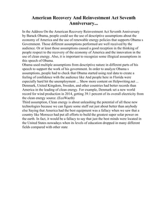 American Recovery And Reinvestment Act Seventh
Anniversary...
In the Address On the American Recovery Reinvestment Act Seventh Anniversary
by Barack Obama, people could see the use of descriptive assumptions about the
economy of America and the use of renewable energy policies that supports Obama s
Government. Those different assumptions performed are well received by the
audience. Or at least those assumptions caused a good reception in the thinking of
people respect to the recovery of the economy of America and the innovation in the
use of clean energy. Also, it is important to recognize some illogical assumptions in
this speech of Obama.
Obama used multiple assumptions from descriptive nature in different parts of his
speech to support the work of his government. In order to analyze Obama s
assumptions, people had to check that Obama started using real data to create a
feeling of confidence with the audience like And people here in Florida were
especially hard hit the unemployment ... Show more content on Helpwriting.net ...
Denmark, United Kingdom, Sweden, and other countries had better records than
America in the leading of clean energy. For example, Denmark set a new world
record for wind production in 2014, getting 39.1 percent of its overall electricity from
the clean energy source. (EcoWacth)
Third assumption, Clean energy is about unleashing the potential of all these new
technologies because we can figure some stuff out just about better than anybody
else Saying that America had the best equipment was a fallacy when we saw that a
country like Morocco had put all efforts to build the greatest super solar power on
the earth. In fact, it would be a fallacy to say that just the best minds were located in
the United States nowadays when its levels of education dropped in many different
fields compared with other state
 