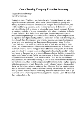 Coors Brewing Company Executive Summary
Subject: Business Strategy
Executive Summary:
Throughout most of its history, the Coors Brewing Company (Coors) has been a
regionalized brewer within the United States, specializing in high quality beer
through by virtue of its source water selection, stringent production standards, and
cold filtered brewing approach. As the company expanded its distribution to new
markets within the U.S. in attempt to gain market share, it made a strategic decision
to maintain a majority of its brewing operations at its primary production facility in
Golden, Colorado. This decision was based upon the desire to preserve its core
production strengths through close family control. However, as the company desires
to expand its market presence beyond the ... Show more content on Helpwriting.net ...
Even though their shipping costs were twice the industry s, average shipping costs
would have been much more had they attempted to enter other states. Besides,
Coors made up for the inefficiency with the scale of their plant, the largest in the
nation. The location lent itself well to Coors ability to differentiate its product. For
example Coors was brewed using pure Rocky Mountain spring water. Coors had a
great opportunity to serve an underserved geographical market. Seven of 24 million
barrels sold in the region had to be imported from production facilities outside of the
region, and Coors Colorado facility was more central to the area than the three other
closest facilities in Missouri, Texas, and Wisconsin. Coors had the second lowest
production cost per barrel in the industry, in spite of their claim of the most expensive
raw material costs. Their cost advantage stemmed from the industry s highest capacity
utilization, economies of scale through the country s largest brewery, single product
focus, and the industry s fastest packaging lines. Matching their low production cost
was the lowest advertising cost relative to the industry. The mystique that had been
built up about Coors and their differentiating, all natural appeal allowed them to get
away with lower advertising costs than average for the industry. Coors differentiated
their product, both in the
 
