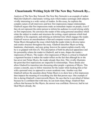 Chaarismatic Writing Style Of The New Boy Network By...
Analysis of The New Boy Network The New Boy Network is an example of author
Malcolm Gladwell s charismatic writing style which makes seemingly drab subjects
vividly interesting to a wide variety of readers. In this essay, he explores the
complex nature of job interviews and how first impressions impact relationships.
Gladwell argues that first impressions make an immediate impact on people, even if
they do not represent the entire person to inform his audience to avoid relying solely
on first impressions. He convinces the reader of this using personal anecdotes which
relate the subject to readers and structures the writing, expert opinions which lend
credibility to his argument, and utilizing an informal tone which engages the reader.
Gladwell weaves an anecdoteabout a Harvard computer science student named
Nolan Myers throughout the essay which help the reader relate to diverse topics
and creates structure throughout the essay. Gladwell describes Myers as being
handsome, charismatic, and easy going, however he cannot explain exactly why
he is so gripped with him (5). This description of both his physical appearance and
his personality relates the reader to Gladwell, and in turn, shapes the reader s
impression of Myers. The reader s first impression of Myers is critical to Gladwell
s argument because it makes the reader reflect on the fact that although he or she
has never met Nolan Myers, the reader already likes him. This vividly illustrates
the point that first impressions are impactful in relationships. These details also
allow Gladwell to transition into discussing other people s opinions of Myers. This
creates a smooth, easy to follow transition for the reader while hooking him or her
with a personal story as opposed to a more academic tone. Another way that
Gladwell utilizes the anecdote about Nolan Myers is to show how a first impression
then impacts the meaning of everything else that that person says. One example of
this is during Gladwell s interviewwith Myers. He says that he is not afraid of failure
because he is confident that with time, he can learn many things. Gladwell then
reflects that because he like Myers, the answer was confident. However, had he not
liked Myers already, the
 