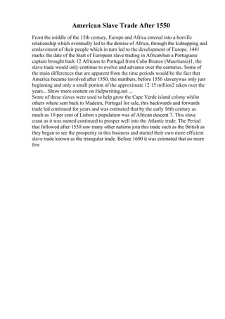 American Slave Trade After 1550
From the middle of the 15th century, Europe and Africa entered into a horrific
relationship which eventually led to the demise of Africa, through the kidnapping and
enslavement of their people which in turn led to the development of Europe. 1441
marks the date of the Start of European slave trading in Africawhen a Portuguese
captain brought back 12 Africans to Portugal from Cabo Branco (Mauritania)1, the
slave trade would only continue to evolve and advance over the centuries. Some of
the main differences that are apparent from the time periods would be the fact that
America became involved after 1550, the numbers, before 1550 slaverywas only just
beginning and only a small portion of the approximate 12 15 million2 taken over the
years... Show more content on Helpwriting.net ...
Some of these slaves were used to help grow the Cape Verde island colony whilst
others where sent back to Madeira, Portugal for sale, this backwards and forwards
trade led continued for years and was estimated that by the early 16th century as
much as 10 per cent of Lisbon s population was of African descent 7. This slave
coast as it was named continued to prosper well into the Atlantic trade. The Period
that followed after 1550 saw many other nations join this trade such as the British as
they began to see the prosperity in this business and started their own more efficient
slave trade known as the triangular trade. Before 1600 it was estimated that no more
few
 