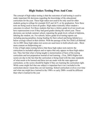 High Stakes Testing Pros And Cons
The concept of high stakes testing is that the outcomes of said testing is used to
make important life decisions regarding the knowledge of the educational
curriculum for the year. These high stakes test used to be only used for older
students going to college for example SAT and ACT, or for graduation. Now these
tests are being used in most all grades. High stakes testreally effect student s
outcomes in school. For those students that have a below grade level test result can
have repercussions even if they had good grades during the school year. Those
decisions can include summer school, repeating the grade level, refusal of diploma,
labeling the student, etc. For schools, below grade level testing reports can
including paying penalties, losing funding for their school and being labeled as a
below average school in their district. With the passage of the No Child Left Behind
Act in 2001 these high stakes test scores are used more to hold schools and... Show
more content on Helpwriting.net ...
Critic of high stakes testing believe that these high stakes tests narrow the
curriculum to included subjects and or topics that only appear on these high stakes
test. They feel that what is being taught is memorization of facts of the testing
curriculum and test preparation instead of real learning . (Yen, 2005) Higher test
scores are due to the fact that the curriculum is being lined with the state standards
of what needs to be learned and these test are made with the state approved
curriculum, so the scores should be higher if they are learning the curriculum right.
While some might feel that one subject is important but it isn t included in the
curriculum doesn t mean they are not learning. School curriculum evolves over time
and what one might have learned in the 1990 s or early 2000 s would be different
than what is learned in the year
 