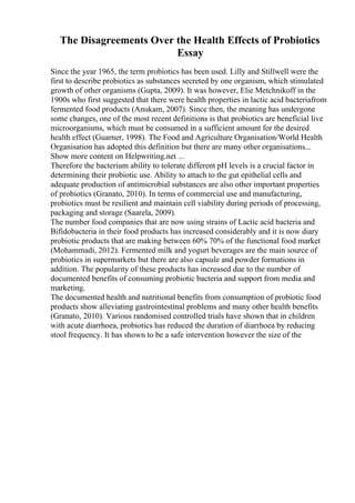 The Disagreements Over the Health Effects of Probiotics
Essay
Since the year 1965, the term probiotics has been used. Lilly and Stillwell were the
first to describe probiotics as substances secreted by one organism, which stimulated
growth of other organisms (Gupta, 2009). It was however, Elie Metchnikoff in the
1900s who first suggested that there were health properties in lactic acid bacteriafrom
fermented food products (Anukam, 2007). Since then, the meaning has undergone
some changes, one of the most recent definitions is that probiotics are beneficial live
microorganisms, which must be consumed in a sufficient amount for the desired
health effect (Guarner, 1998). The Food and Agriculture Organisation/World Health
Organisation has adopted this definition but there are many other organisations...
Show more content on Helpwriting.net ...
Therefore the bacterium ability to tolerate different pH levels is a crucial factor in
determining their probiotic use. Ability to attach to the gut epithelial cells and
adequate production of antimicrobial substances are also other important properties
of probiotics (Granato, 2010). In terms of commercial use and manufacturing,
probiotics must be resilient and maintain cell viability during periods of processing,
packaging and storage (Saarela, 2009).
The number food companies that are now using strains of Lactic acid bacteria and
Bifidobacteria in their food products has increased considerably and it is now diary
probiotic products that are making between 60% 70% of the functional food market
(Mohammadi, 2012). Fermented milk and yogurt beverages are the main source of
probiotics in supermarkets but there are also capsule and powder formations in
addition. The popularity of these products has increased due to the number of
documented benefits of consuming probiotic bacteria and support from media and
marketing.
The documented health and nutritional benefits from consumption of probiotic food
products show alleviating gastrointestinal problems and many other health benefits
(Granato, 2010). Various randomised controlled trials have shown that in children
with acute diarrhoea, probiotics has reduced the duration of diarrhoea by reducing
stool frequency. It has shown to be a safe intervention however the size of the
 