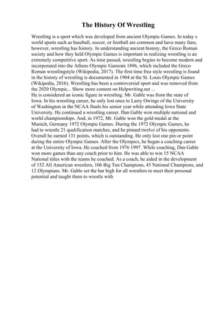 The History Of Wrestling
Wrestling is a sport which was developed from ancient Olympic Games. In today s
world sports such as baseball, soccer, or football are common and have many fans;
however, wrestling has history. In understanding ancient history, the Greco Roman
society and how they held Olympic Games is important in realizing wrestling is an
extremely competitive sport. As time passed, wrestling begins to become modern and
incorporated into the Athens Olympic Gamesin 1896, which included the Greco
Roman wrestlingstyle (Wikipedia, 2017). The first time free style wrestling is found
in the history of wrestling is documented in 1904 at the St. Louis Olympic Games
(Wikipedia, 2016). Wrestling has been a controversial sport and was removed from
the 2020 Olympic... Show more content on Helpwriting.net ...
He is considered an iconic figure in wrestling. Mr. Gable was from the state of
Iowa. In his wrestling career, he only lost once to Larry Owings of the University
of Washington in the NCAA finals his senior year while attending Iowa State
University. He continued a wrestling career. Dan Gable won multiple national and
world championships. And, in 1972, Mr. Gable won the gold medal at the
Munich, Germany 1972 Olympic Games. During the 1972 Olympic Games, he
had to wrestle 21 qualification matches, and he pinned twelve of his opponents.
Overall he earned 131 points, which is outstanding. He only lost one pin or point
during the entire Olympic Games. After the Olympics, he began a coaching career
at the University of Iowa. He coached from 1976 1997. While coaching, Dan Gable
won more games than any coach prior to him. He was able to win 15 NCAA
National titles with the teams he coached. As a coach, he aided in the development
of 152 All American wrestlers, 106 Big Ten Champions, 45 National Champions, and
12 Olympians. Mr. Gable set the bar high for all wrestlers to meet their personal
potential and taught them to wrestle with
 