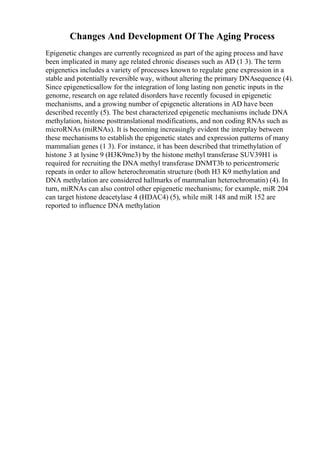 Changes And Development Of The Aging Process
Epigenetic changes are currently recognized as part of the aging process and have
been implicated in many age related chronic diseases such as AD (1 3). The term
epigenetics includes a variety of processes known to regulate gene expression in a
stable and potentially reversible way, without altering the primary DNAsequence (4).
Since epigeneticsallow for the integration of long lasting non genetic inputs in the
genome, research on age related disorders have recently focused in epigenetic
mechanisms, and a growing number of epigenetic alterations in AD have been
described recently (5). The best characterized epigenetic mechanisms include DNA
methylation, histone posttranslational modifications, and non coding RNAs such as
microRNAs (miRNAs). It is becoming increasingly evident the interplay between
these mechanisms to establish the epigenetic states and expression patterns of many
mammalian genes (1 3). For instance, it has been described that trimethylation of
histone 3 at lysine 9 (H3K9me3) by the histone methyl transferase SUV39H1 is
required for recruiting the DNA methyl transferase DNMT3b to pericentromeric
repeats in order to allow heterochromatin structure (both H3 K9 methylation and
DNA methylation are considered hallmarks of mammalian heterochromatin) (4). In
turn, miRNAs can also control other epigenetic mechanisms; for example, miR 204
can target histone deacetylase 4 (HDAC4) (5), while miR 148 and miR 152 are
reported to influence DNA methylation
 
