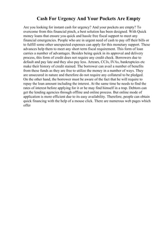 Cash For Urgency And Your Pockets Are Empty
Are you looking for instant cash for urgency? And your pockets are empty? To
overcome from this financial pinch, a best solution has been designed. With Quick
money loans that ensure you quick and hassle free fiscal support to meet any
financial emergencies. People who are in urgent need of cash to pay off their bills or
to fulfill some other unexpected expenses can apply for this monetary support. These
advances help them to meet any short term fiscal requirement. This form of loan
carries a number of advantages. Besides being quick in its approval and delivery
process, this form of credit does not require any credit check. Borrowers due to
default and pay late and they also pay less. Arrears, CCJs, IVAs, bankruptcies etc
make their history of credit stained. The borrower can avail a number of benefits
from these funds as they are free to utilize the money in a number of ways. They
are unsecured in nature and therefore do not require any collateral to be pledged.
On the other hand, the borrower must be aware of the fact that he will require to
repay the loan amount including the interest. At the same time he needs to find the
rates of interest before applying for it or he may find himself in a trap. Debtors can
get the lending agencies through offline and online process. But online mode of
application is more efficient due to its easy availability. Therefore, people can obtain
quick financing with the help of a mouse click. There are numerous web pages which
offer
 