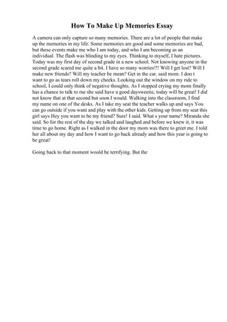How To Make Up Memories Essay
A camera can only capture so many memories. There are a lot of people that make
up the memories in my life. Some memories are good and some memories are bad,
but these events make me who I am today, and who I am becoming as an
individual. The flash was blinding to my eyes. Thinking to myself, I hate pictures.
Today was my first day of second grade in a new school. Not knowing anyone in the
second grade scared me quite a bit. I have so many worries!!! Will I get lost? Will I
make new friends? Will my teacher be mean? Get in the car. said mom. I don t
want to go as tears roll down my cheeks. Looking out the window on my ride to
school, I could only think of negative thoughts. As I stopped crying my mom finally
has a chance to talk to me she said have a good daysweetie, today will be great! I did
not know that at that second but soon I would. Walking into the classroom, I find
my name on one of the desks. As I take my seat the teacher walks up and says You
can go outside if you want and play with the other kids. Getting up from my seat this
girl says Hey you want to be my friend? Sure! I said. What s your name? Miranda she
said. So for the rest of the day we talked and laughed and before we knew it, it was
time to go home. Right as I walked in the door my mom was there to greet me. I told
her all about my day and how I want to go back already and how this year is going to
be great!
Going back to that moment would be terrifying. But the
 