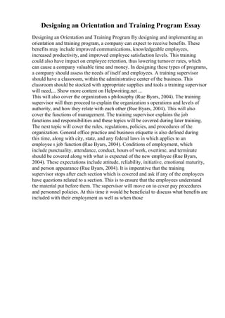 Designing an Orientation and Training Program Essay
Designing an Orientation and Training Program By designing and implementing an
orientation and training program, a company can expect to receive benefits. These
benefits may include improved communications, knowledgeable employees,
increased productivity, and improved employee satisfaction levels. This training
could also have impact on employee retention, thus lowering turnover rates, which
can cause a company valuable time and money. In designing these types of programs,
a company should assess the needs of itself and employees. A training supervisor
should have a classroom, within the administrative center of the business. This
classroom should be stocked with appropriate supplies and tools a training supervisor
will need,... Show more content on Helpwriting.net ...
This will also cover the organization s philosophy (Rue Byars, 2004). The training
supervisor will then proceed to explain the organization s operations and levels of
authority, and how they relate with each other (Rue Byars, 2004). This will also
cover the functions of management. The training supervisor explains the job
functions and responsibilities and these topics will be covered during later training.
The next topic will cover the rules, regulations, policies, and procedures of the
organization. General office practice and business etiquette is also defined during
this time, along with city, state, and any federal laws in which applies to an
employee s job function (Rue Byars, 2004). Conditions of employment, which
include punctuality, attendance, conduct, hours of work, overtime, and terminate
should be covered along with what is expected of the new employee (Rue Byars,
2004). These expectations include attitude, reliability, initiative, emotional maturity,
and person appearance (Rue Byars, 2004). It is imperative that the training
supervisor stops after each section which is covered and ask if any of the employees
have questions related to a section. This is to ensure that the employees understand
the material put before them. The supervisor will move on to cover pay procedures
and personnel policies. At this time it would be beneficial to discuss what benefits are
included with their employment as well as when those
 