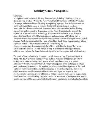 Sobriety Check Viewpoints
Summary
In response to an estimated thirteen thousand people being killed each year in
drunk driving crashes (Weir), the New York State Department of Motor Vehicles
Campaign to Prevent Drunk Driving is proposing a project that will focus on four
important methods in order to combat this terrible crime: require ignition
interlocks for all convicted drunk drivers to prove they are sober before driving;
support law enforcement to discourage people from driving drunk; support the
expansion of motor vehicle technology to determine whether or not a driver is
above the legal limit of 0.08 before driving; and encourage a Drinking Driver
Program that will educate those already convicted of a drunk driving on their alcohol
choices. With the approval of the Head of the New York State Department of Motor
Vehicles and an... Show more content on Helpwriting.net ...
However, up to forty four percent of the officers killed in the line of duty were
killed in traffic crashes (Weir), which is why it is imperative to support these
officers, and enforce the laws that are designed to keep everyone safe while driving.
The goal of law enforcement is to deter people from driving drunk and to catch
those who do. We would like to provide Buffalo with one of the most effective
enforcement tools, sobriety checkpoints, which have been proven to reduce
fatalities by twenty percent (Weir). Sobriety checkpoints are a technique in which
police officers assess drivers for alcohol impairment at different points on the road.
Vehicles will be stopped in a random sequence at predestined points. However,
checkpoints are usually announced in advance and signs are posted at the
checkpoints to warn drivers. In addition, if officers suspect that a driver stopped at a
checkpoint has been drinking, they can conduct a breath test. Our department would
like to provide all the necessary tools to effectively implement sobriety checkpoints in
 