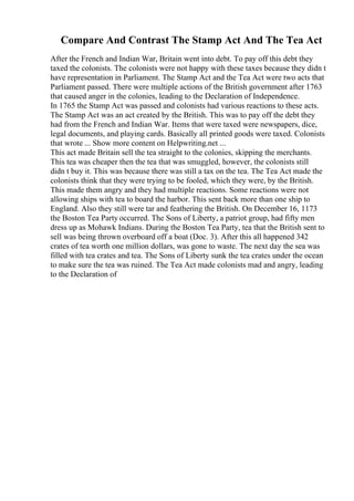 Compare And Contrast The Stamp Act And The Tea Act
After the French and Indian War, Britain went into debt. To pay off this debt they
taxed the colonists. The colonists were not happy with these taxes because they didn t
have representation in Parliament. The Stamp Act and the Tea Act were two acts that
Parliament passed. There were multiple actions of the British government after 1763
that caused anger in the colonies, leading to the Declaration of Independence.
In 1765 the Stamp Act was passed and colonists had various reactions to these acts.
The Stamp Act was an act created by the British. This was to pay off the debt they
had from the French and Indian War. Items that were taxed were newspapers, dice,
legal documents, and playing cards. Basically all printed goods were taxed. Colonists
that wrote ... Show more content on Helpwriting.net ...
This act made Britain sell the tea straight to the colonies, skipping the merchants.
This tea was cheaper then the tea that was smuggled, however, the colonists still
didn t buy it. This was because there was still a tax on the tea. The Tea Act made the
colonists think that they were trying to be fooled, which they were, by the British.
This made them angry and they had multiple reactions. Some reactions were not
allowing ships with tea to board the harbor. This sent back more than one ship to
England. Also they still were tar and feathering the British. On December 16, 1173
the Boston Tea Party occurred. The Sons of Liberty, a patriot group, had fifty men
dress up as Mohawk Indians. During the Boston Tea Party, tea that the British sent to
sell was being thrown overboard off a boat (Doc. 3). After this all happened 342
crates of tea worth one million dollars, was gone to waste. The next day the sea was
filled with tea crates and tea. The Sons of Liberty sunk the tea crates under the ocean
to make sure the tea was ruined. The Tea Act made colonists mad and angry, leading
to the Declaration of
 