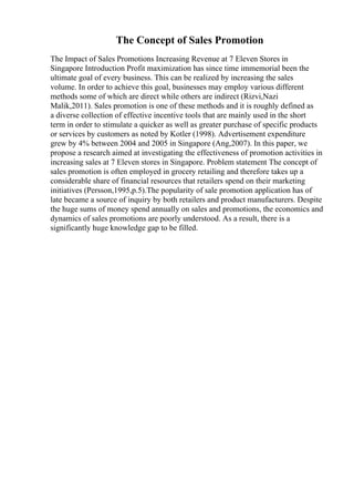 The Concept of Sales Promotion
The Impact of Sales Promotions Increasing Revenue at 7 Eleven Stores in
Singapore Introduction Profit maximization has since time immemorial been the
ultimate goal of every business. This can be realized by increasing the sales
volume. In order to achieve this goal, businesses may employ various different
methods some of which are direct while others are indirect (Rizvi,Nazi
Malik,2011). Sales promotion is one of these methods and it is roughly defined as
a diverse collection of effective incentive tools that are mainly used in the short
term in order to stimulate a quicker as well as greater purchase of specific products
or services by customers as noted by Kotler (1998). Advertisement expenditure
grew by 4% between 2004 and 2005 in Singapore (Ang,2007). In this paper, we
propose a research aimed at investigating the effectiveness of promotion activities in
increasing sales at 7 Eleven stores in Singapore. Problem statement The concept of
sales promotion is often employed in grocery retailing and therefore takes up a
considerable share of financial resources that retailers spend on their marketing
initiatives (Persson,1995,p.5).The popularity of sale promotion application has of
late became a source of inquiry by both retailers and product manufacturers. Despite
the huge sums of money spend annually on sales and promotions, the economics and
dynamics of sales promotions are poorly understood. As a result, there is a
significantly huge knowledge gap to be filled.
 