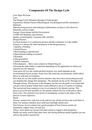 Components Of The Design Cycle
Core Paper Revision
Core
The Design Cycle (Situation through to Final design)
Ergonomics Human Factors (Physiological, Psychological and Bio mechanics)
Materials
Manufacturing process and techniques (Information on these is also shown in
Materials section of app)
Energy, Green design and the Environment
CAM/CAD Machines and software.
Quality control Quality Assurance (QC and QA)
Design Process:
Cyclical because it s a continuous process and the evaluation is in the middle
because it is always the final end process in the design process.
1.Identify a Problem
2.Initial Process
3.Brief leading to specification
4.Specification leading to research
5.Research
6.Idea generation
7.Initial evaluation
8.Development ... Show more content on Helpwriting.net ...
Choosing the right timber is important depending on the application in which you
intend to use the material.
Trees grow all over the world and their location very much depends on the
environmental factors in play. Some trees like warm dry environments, whilst others
thrive in cold and wet locations.
How they are cut into usable sections and how they have been stored and processed
can dramatically change their properties. The material can be cut by Through and
Through sawing. This process is the cheapest, but the way the grain is cut means that
you get a lower quality timber that is more difficult to use as it is prone to warping.
The second and more expensive way to cut material is by Quarter sawing. This
process gives the best possible cut, but greatly reduces the size of the pieces taken
from a tree. The material is less prone to misshaping, yet due to the nature of the
process is more expensive.
Metal:
Ferrous: contain iron; with iron as the odd one out, all the rest have the word Steel in
them. For instance stainless steel, mild steel and high carbon steel.
Non Ferrous: do not contain iron, good examples of Non Ferrous metals are
aluminium, copper, brass, tin and zinc
Alloys: most metals are mixed with other metals to improve their properties.
Metals are rarely used in their pure form, but mixing different metals together you can
achieve the perfect material for
 