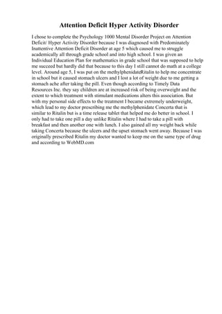 Attention Deficit Hyper Activity Disorder
I chose to complete the Psychology 1000 Mental Disorder Project on Attention
Deficit/ Hyper Activity Disorder because I was diagnosed with Predominately
Inattentive Attention Deficit Disorder at age 5 which caused me to struggle
academically all through grade school and into high school. I was given an
Individual Education Plan for mathematics in grade school that was supposed to help
me succeed but hardly did that because to this day I still cannot do math at a college
level. Around age 5, I was put on the methylphenidateRitalin to help me concentrate
in school but it caused stomach ulcers and I lost a lot of weight due to me getting a
stomach ache after taking the pill. Even though according to Timely Data
Resources Inc. they say children are at increased risk of being overweight and the
extent to which treatment with stimulant medications alters this association. But
with my personal side effects to the treatment I became extremely underweight,
which lead to my doctor prescribing me the methylphenidate Concerta that is
similar to Ritalin but is a time release tablet that helped me do better in school. I
only had to take one pill a day unlike Ritalin where I had to take a pill with
breakfast and then another one with lunch. I also gained all my weight back while
taking Concerta because the ulcers and the upset stomach went away. Because I was
originally prescribed Ritalin my doctor wanted to keep me on the same type of drug
and according to WebMD.com
 