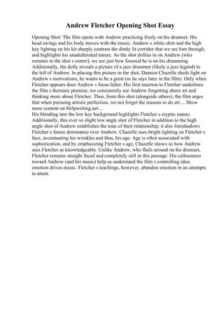 Andrew Fletcher Opening Shot Essay
Opening Shot: The film opens with Andrew practicing freely on his drumset. His
head swings and his body moves with the music. Andrew s white shirt and the high
key lighting on his kit sharply contrast the dimly lit corridor that we see him through,
and highlights his unadulterated nature. As the shot dollies in on Andrew (who
remains in the shot s center), we see just how focused he is on his drumming.
Additionally, the dolly reveals a picture of a jazz drummer (likely a jazz legend) to
the left of Andrew. In placing this picture in the shot, Damien Chazelle sheds light on
Andrew s motivations; he wants to be a great (as he says later in the film). Only when
Fletcher appears does Andrew s focus falter. His first reaction to Fletcher underlines
the film s thematic premise; we consistently see Andrew forgetting about art and
thinking more about Fletcher. Thus, from this shot (alongside others), the film urges
that when pursuing artistic perfection, we not forget the reasons to do art.... Show
more content on Helpwriting.net ...
His blending into the low key background highlights Fletcher s cryptic nature.
Additionally, this ever so slight low angle shot of Fletcher in addition to the high
angle shot of Andrew establishes the tone of their relationship; it also foreshadows
Fletcher s future dominance over Andrew. Chazelle uses bright lighting on Fletcher s
face, accentuating his wrinkles and thus, his age. Age is often associated with
sophistication, and by emphasizing Fletcher s age, Chazelle shows us how Andrew
sees Fletcher as knowledgeable. Unlike Andrew, who flails around on his drumset,
Fletcher remains straight faced and completely still in this passage. His callousness
toward Andrew (and his music) help us understand the film s controlling idea;
emotion drives music. Fletcher s teachings, however, abandon emotion in an attempts
to attain
 