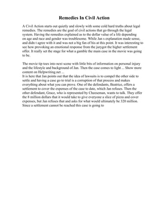 Remedies In Civil Action
A Civil Action starts out quietly and slowly with some cold hard truths about legal
remedies. The remedies are the goal of civil actions that go through the legal
system. Having the remedies explained as to the dollar value of a life depending
on age and race and gender was troublesome. While Jan s explanation made sense,
and didn t agree with it and was not a big fan of his at this point. It was interesting to
see how provoking an emotional response from the jurygot the higher settlement
offer. It really set the stage for what a gamble the main case in the movie was going
to be.
The movie tip toes into next scene with little bits of information on personal injury
and the lifestyle and background of Jan. Then the case comes to light ... Show more
content on Helpwriting.net ...
It is here that Jan points out that the idea of lawsuits is to compel the other side to
settle and having a case go to trial is a corruption of that process and makes
everything about what you can prove. One of the defendants, Beatrice, offers a
settlement to cover the expenses of the case to date, which Jan refuses. Then the
other defendant, Grace, who is represented by Cheeseman, wants to talk. They offer
the 8 million dollars that it would take to give everyone a slice of pizza and cover
expenses, but Jan refuses that and asks for what would ultimately be 320 million.
Since a settlement cannot be reached this case is going to
 