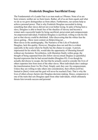 Frederick Douglass Sacrificial Essay
The Fundamentals of a Leader Fate is as man made as I Phones. None of us are
born winners; neither are we born losers. Rather, all of us are born equals and what
we do as we grow distinguishes us from others. Furthermore, our actions help us
achieve personal power. That is why Frederick Douglass succeeded in doing
something that other slaves did not not even bother trying. In spite of being born a
slave, Douglass is able to break free of the shackles of slavery and become a
winner and a successful leader by being sacrificial, perseverant and compassionate.
An empowered individual, Frederick Douglass is sacrificial, willing to risk his life
just so that slavery could be abolished. After discovering that the whites fear the
slaves getting... Show more content on Helpwriting.net ...
Most slaves in the autobiography, The Narrative of the Life of Frederick
Douglass, lack this quality. However, Douglass does not and this is evident
especially in the scene where he finally has the chance to escape. A person,
imprisoned for his whole life, would take the opportunity of liberating himself
without any hesitation. Nevertheless, with liberation finally within grasp, the
thought of being separated from [his fellow slaves] struck Doglass so [painfully]
beyond expression that he had second doubts (Douglass 85). Even though he
actually did choose to escape, the fact that he actually cared to consider the lives of
others separates him from most of the other slaves. Most individuals don t undergo
the transformation from I to We (Tan). Simply said, they can t be compassionate.
Unless they are willing to take others into consideration, their efforts [will be]
limited to [their] vision and the goal will never be reached (Tan). That is why the
lives of others always factors into Douglass decision making. Hence, compassion is
one of the traits that sets Douglass apart from other individuals, which ultimately
thrusts him towards success and personal
 
