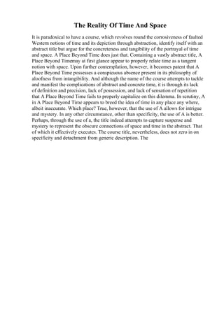 The Reality Of Time And Space
It is paradoxical to have a course, which revolves round the corrosiveness of faulted
Western notions of time and its depiction through abstraction, identify itself with an
abstract title but argue for the concreteness and tangibility of the portrayal of time
and space. A Place Beyond Time does just that. Containing a vastly abstract title, A
Place Beyond Timemay at first glance appear to properly relate time as a tangent
notion with space. Upon further contemplation, however, it becomes patent that A
Place Beyond Time possesses a conspicuous absence present in its philosophy of
aloofness from intangibility. And although the name of the course attempts to tackle
and manifest the complications of abstract and concrete time, it is through its lack
of definition and precision, lack of possession, and lack of sensation of repetition
that A Place Beyond Time fails to properly capitalize on this dilemma. In scrutiny, A
in A Place Beyond Time appears to breed the idea of time in any place any where,
albeit inaccurate. Which place? True, however, that the use of A allows for intrigue
and mystery. In any other circumstance, other than specificity, the use of A is better.
Perhaps, through the use of a, the title indeed attempts to capture suspense and
mystery to represent the obscure connections of space and time in the abstract. That
of which it effectively executes. The course title, nevertheless, does not zero in on
specificity and detachment from generic description. The
 