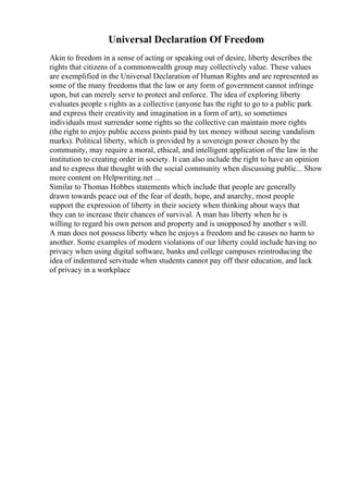 Universal Declaration Of Freedom
Akin to freedom in a sense of acting or speaking out of desire, liberty describes the
rights that citizens of a commonwealth group may collectively value. These values
are exemplified in the Universal Declaration of Human Rights and are represented as
some of the many freedoms that the law or any form of government cannot infringe
upon, but can merely serve to protect and enforce. The idea of exploring liberty
evaluates people s rights as a collective (anyone has the right to go to a public park
and express their creativity and imagination in a form of art), so sometimes
individuals must surrender some rights so the collective can maintain more rights
(the right to enjoy public access points paid by tax money without seeing vandalism
marks). Political liberty, which is provided by a sovereign power chosen by the
community, may require a moral, ethical, and intelligent application of the law in the
institution to creating order in society. It can also include the right to have an opinion
and to express that thought with the social community when discussing public... Show
more content on Helpwriting.net ...
Similar to Thomas Hobbes statements which include that people are generally
drawn towards peace out of the fear of death, hope, and anarchy, most people
support the expression of liberty in their society when thinking about ways that
they can to increase their chances of survival. A man has liberty when he is
willing to regard his own person and property and is unopposed by another s will.
A man does not possess liberty when he enjoys a freedom and he causes no harm to
another. Some examples of modern violations of our liberty could include having no
privacy when using digital software, banks and college campuses reintroducing the
idea of indentured servitude when students cannot pay off their education, and lack
of privacy in a workplace
 