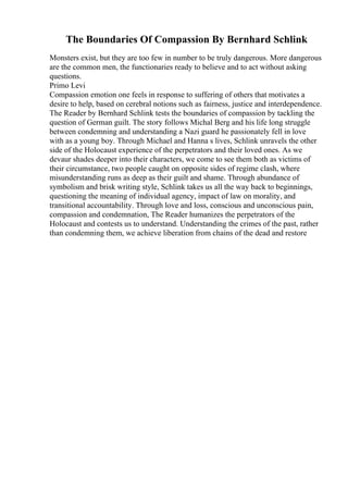The Boundaries Of Compassion By Bernhard Schlink
Monsters exist, but they are too few in number to be truly dangerous. More dangerous
are the common men, the functionaries ready to believe and to act without asking
questions.
Primo Levi
Compassion emotion one feels in response to suffering of others that motivates a
desire to help, based on cerebral notions such as fairness, justice and interdependence.
The Reader by Bernhard Schlink tests the boundaries of compassion by tackling the
question of German guilt. The story follows Michal Berg and his life long struggle
between condemning and understanding a Nazi guard he passionately fell in love
with as a young boy. Through Michael and Hanna s lives, Schlink unravels the other
side of the Holocaust experience of the perpetrators and their loved ones. As we
devaur shades deeper into their characters, we come to see them both as victims of
their circumstance, two people caught on opposite sides of regime clash, where
misunderstanding runs as deep as their guilt and shame. Through abundance of
symbolism and brisk writing style, Schlink takes us all the way back to beginnings,
questioning the meaning of individual agency, impact of law on morality, and
transitional accountability. Through love and loss, conscious and unconscious pain,
compassion and condemnation, The Reader humanizes the perpetrators of the
Holocaust and contests us to understand. Understanding the crimes of the past, rather
than condemning them, we achieve liberation from chains of the dead and restore
 