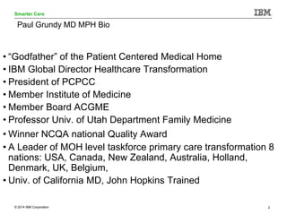 © 2014 IBM Corporation 2
Smarter Care
Paul Grundy MD MPH Bio
• “Godfather” of the Patient Centered Medical Home
• IBM Glob...