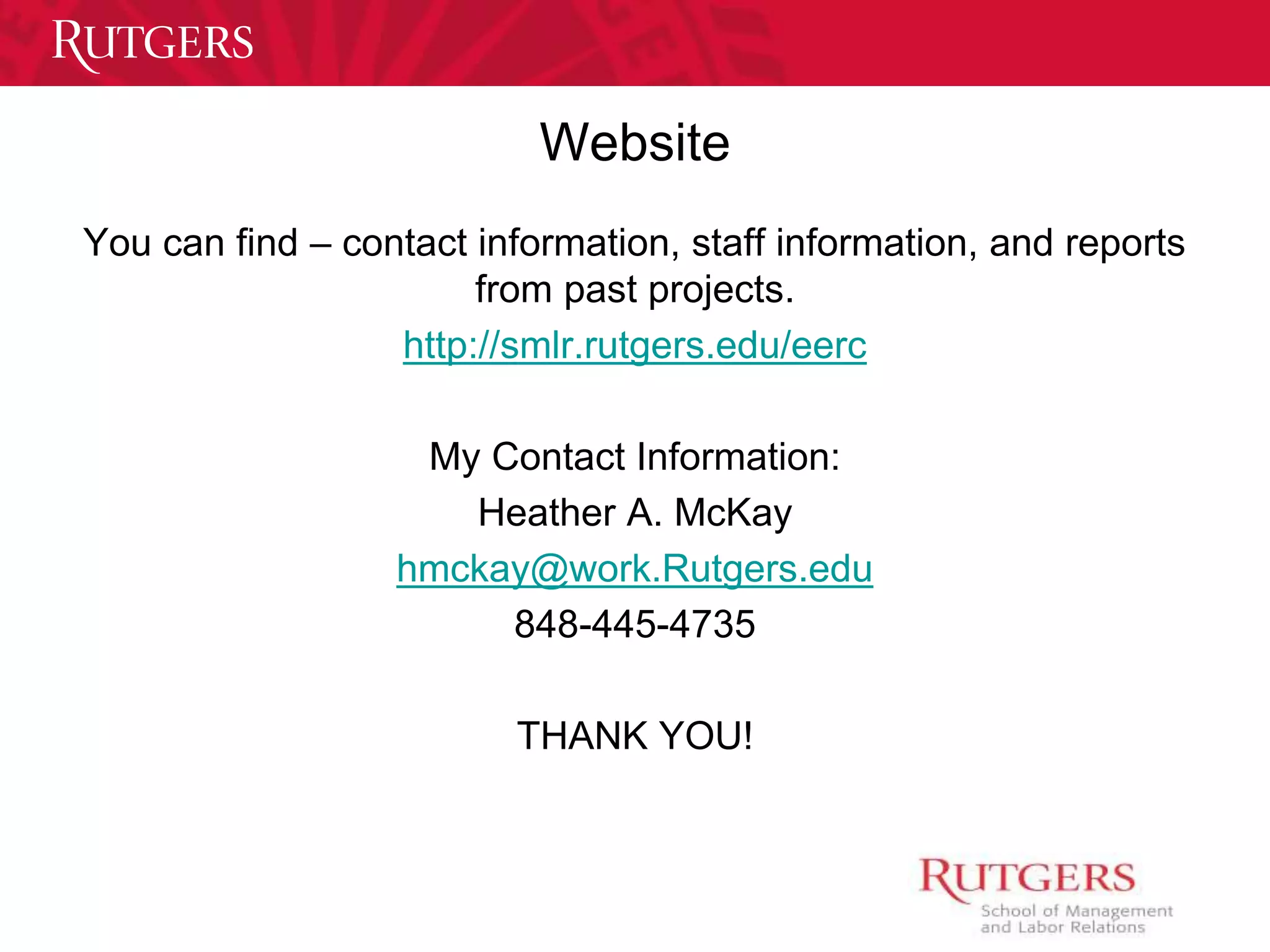 Website 
You can find – contact information, staff information, and reports 
from past projects. 
http://smlr.rutgers.edu/eerc 
My Contact Information: 
Heather A. McKay 
hmckay@work.Rutgers.edu 
848-445-4735 
THANK YOU! 
