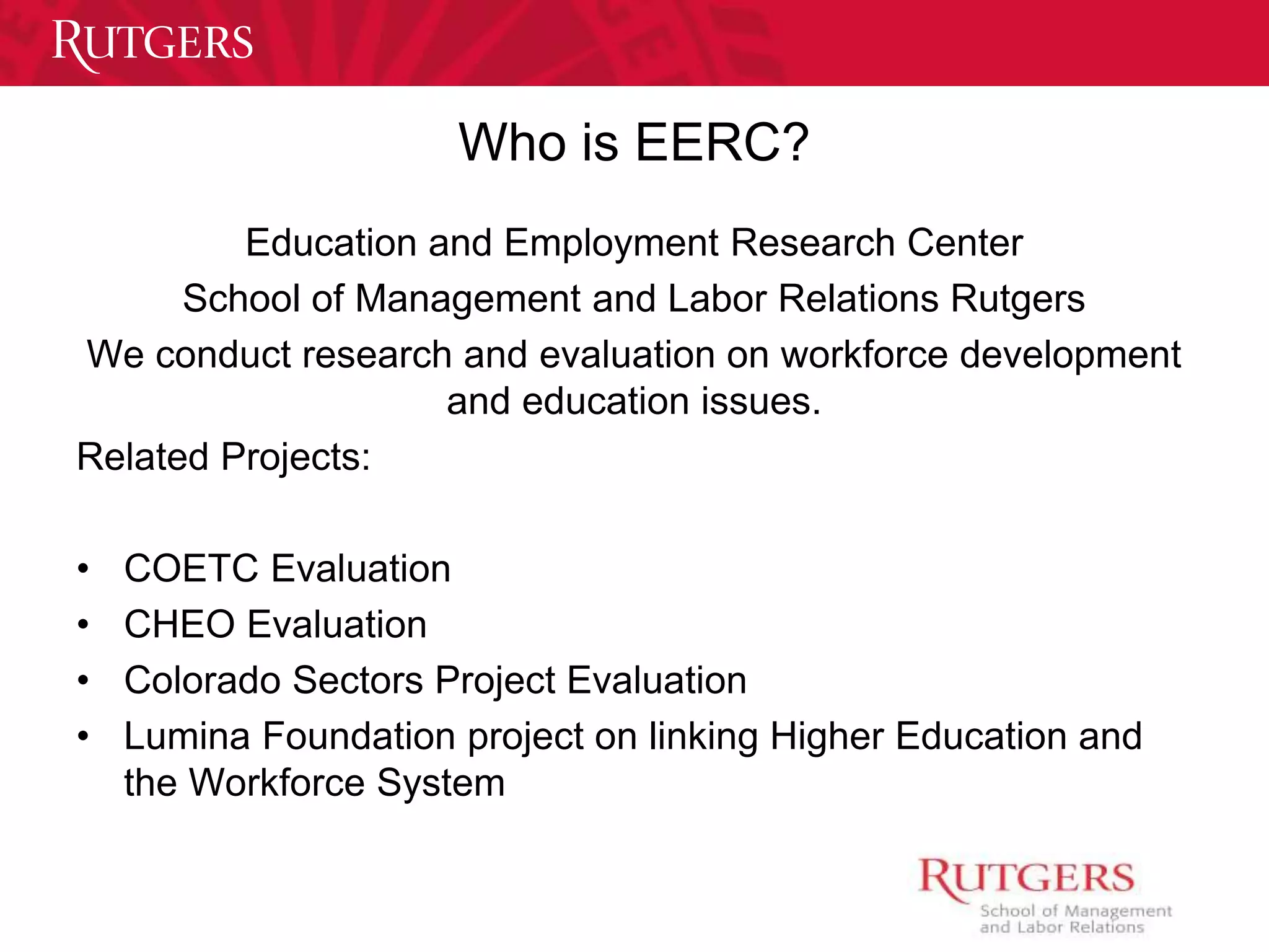 Who is EERC? 
Education and Employment Research Center 
School of Management and Labor Relations Rutgers 
We conduct research and evaluation on workforce development 
and education issues. 
Related Projects: 
• COETC Evaluation 
• CHEO Evaluation 
• Colorado Sectors Project Evaluation 
• Lumina Foundation project on linking Higher Education and 
the Workforce System 
 