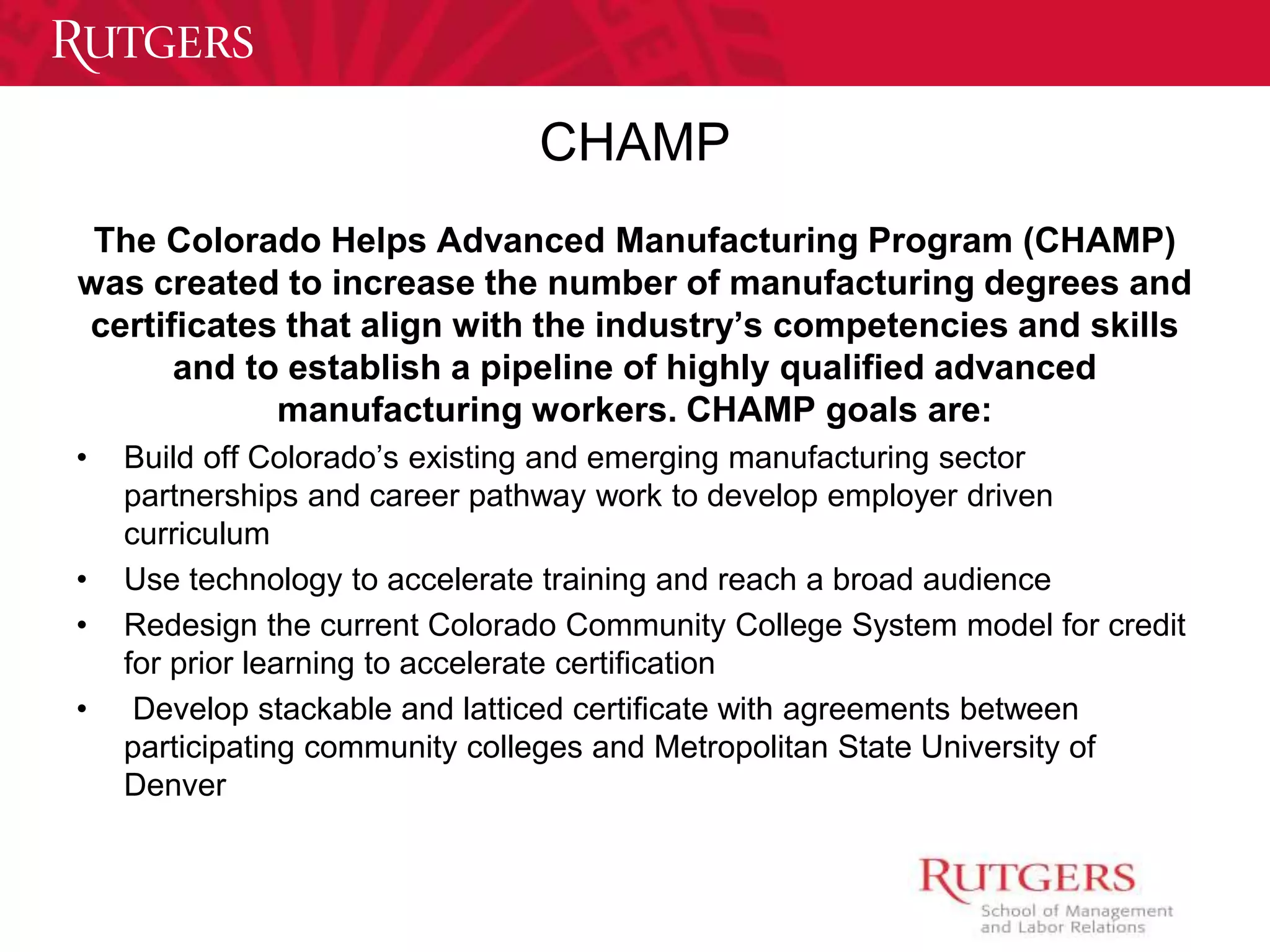 CHAMP 
The Colorado Helps Advanced Manufacturing Program (CHAMP) 
was created to increase the number of manufacturing degrees and 
certificates that align with the industry’s competencies and skills 
and to establish a pipeline of highly qualified advanced 
manufacturing workers. CHAMP goals are: 
• Build off Colorado’s existing and emerging manufacturing sector 
partnerships and career pathway work to develop employer driven 
curriculum 
• Use technology to accelerate training and reach a broad audience 
• Redesign the current Colorado Community College System model for credit 
for prior learning to accelerate certification 
• Develop stackable and latticed certificate with agreements between 
participating community colleges and Metropolitan State University of 
Denver 
 