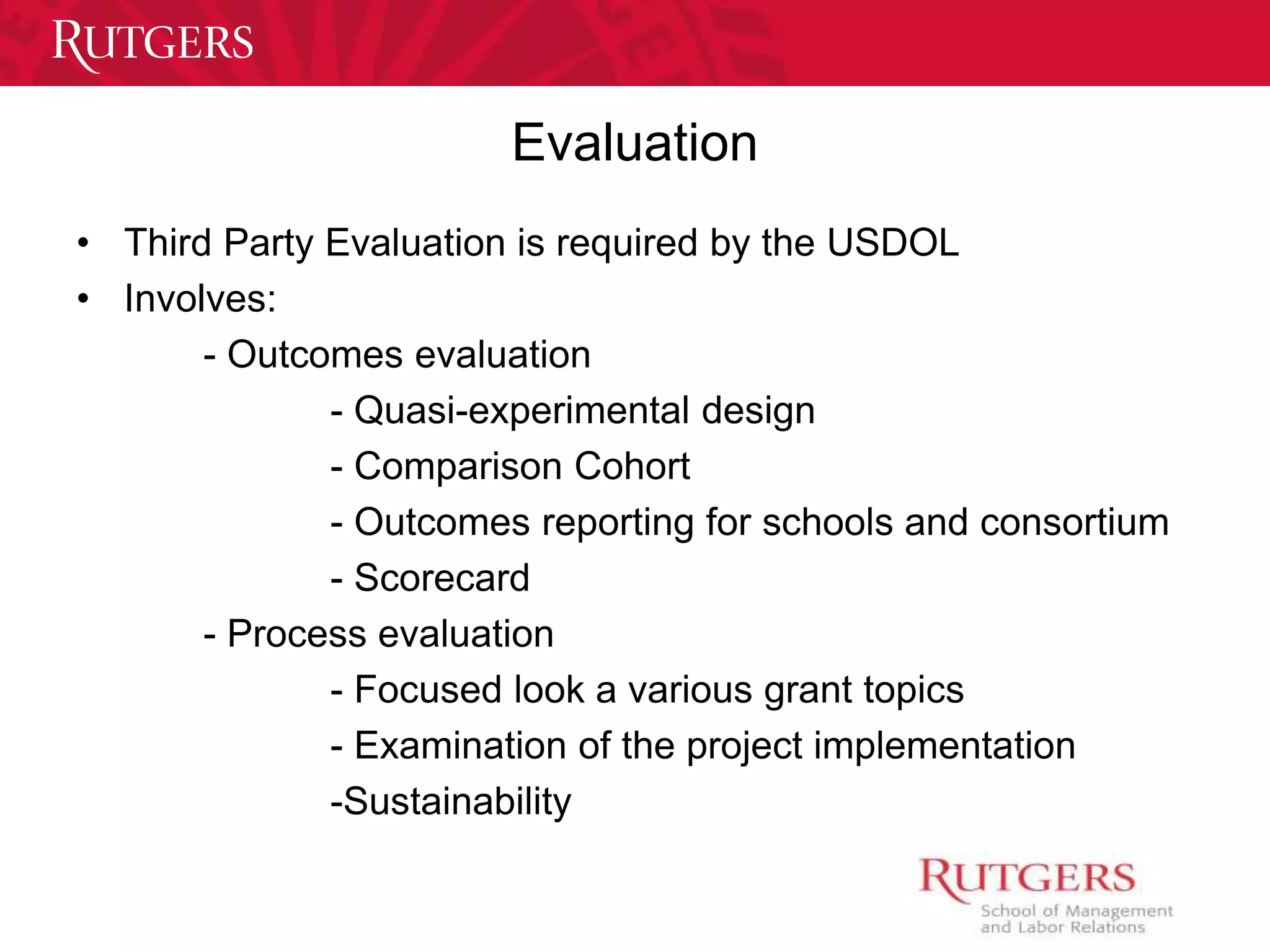 Evaluation 
• Third Party Evaluation is required by the USDOL 
• Involves: 
- Outcomes evaluation 
- Quasi-experimental design 
- Comparison Cohort 
- Outcomes reporting for schools and consortium 
- Scorecard 
- Process evaluation 
- Focused look a various grant topics 
- Examination of the project implementation 
-Sustainability 
 