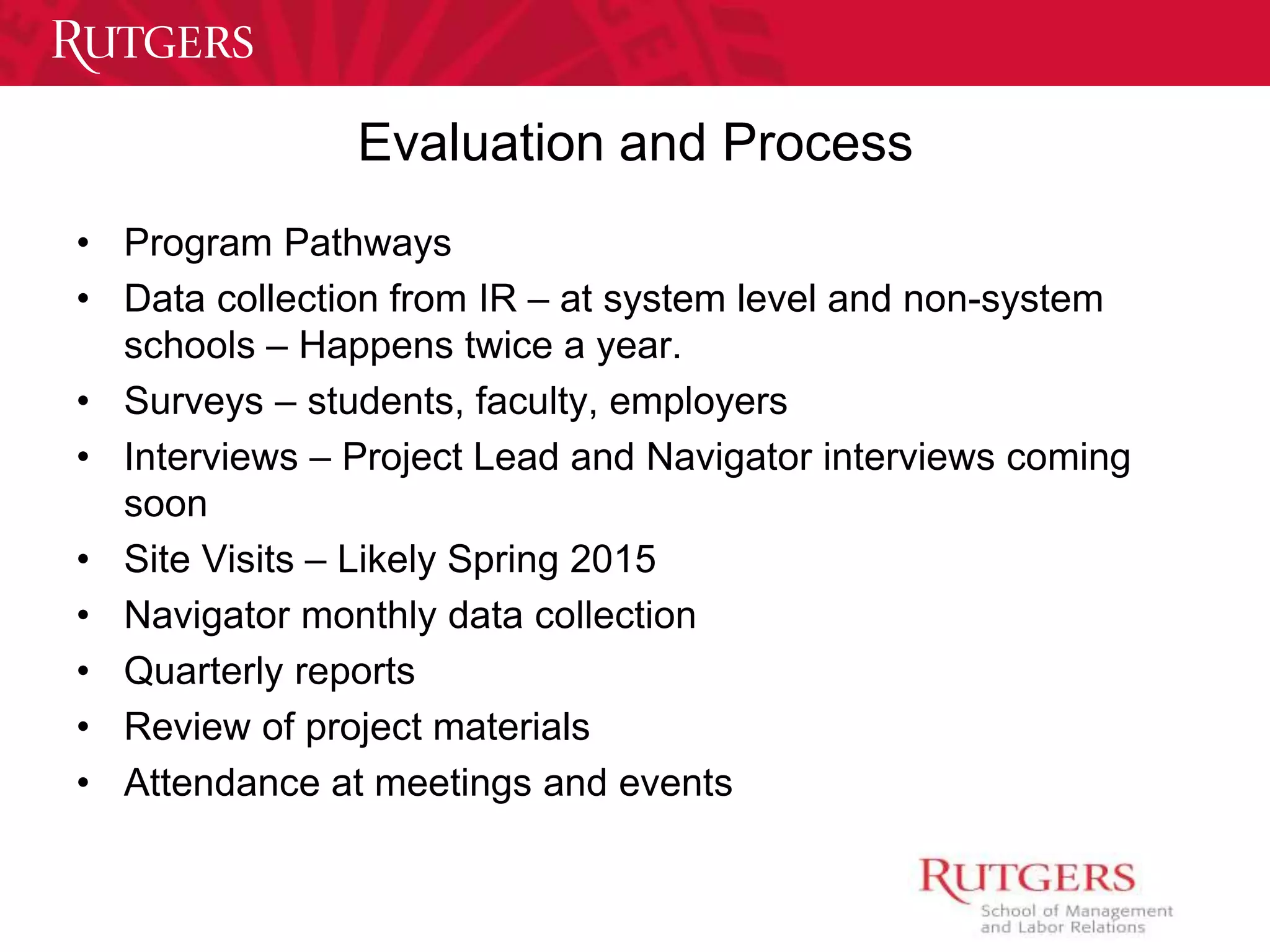 Evaluation and Process 
• Program Pathways 
• Data collection from IR – at system level and non-system 
schools – Happens twice a year. 
• Surveys – students, faculty, employers 
• Interviews – Project Lead and Navigator interviews coming 
soon 
• Site Visits – Likely Spring 2015 
• Navigator monthly data collection 
• Quarterly reports 
• Review of project materials 
• Attendance at meetings and events 
 