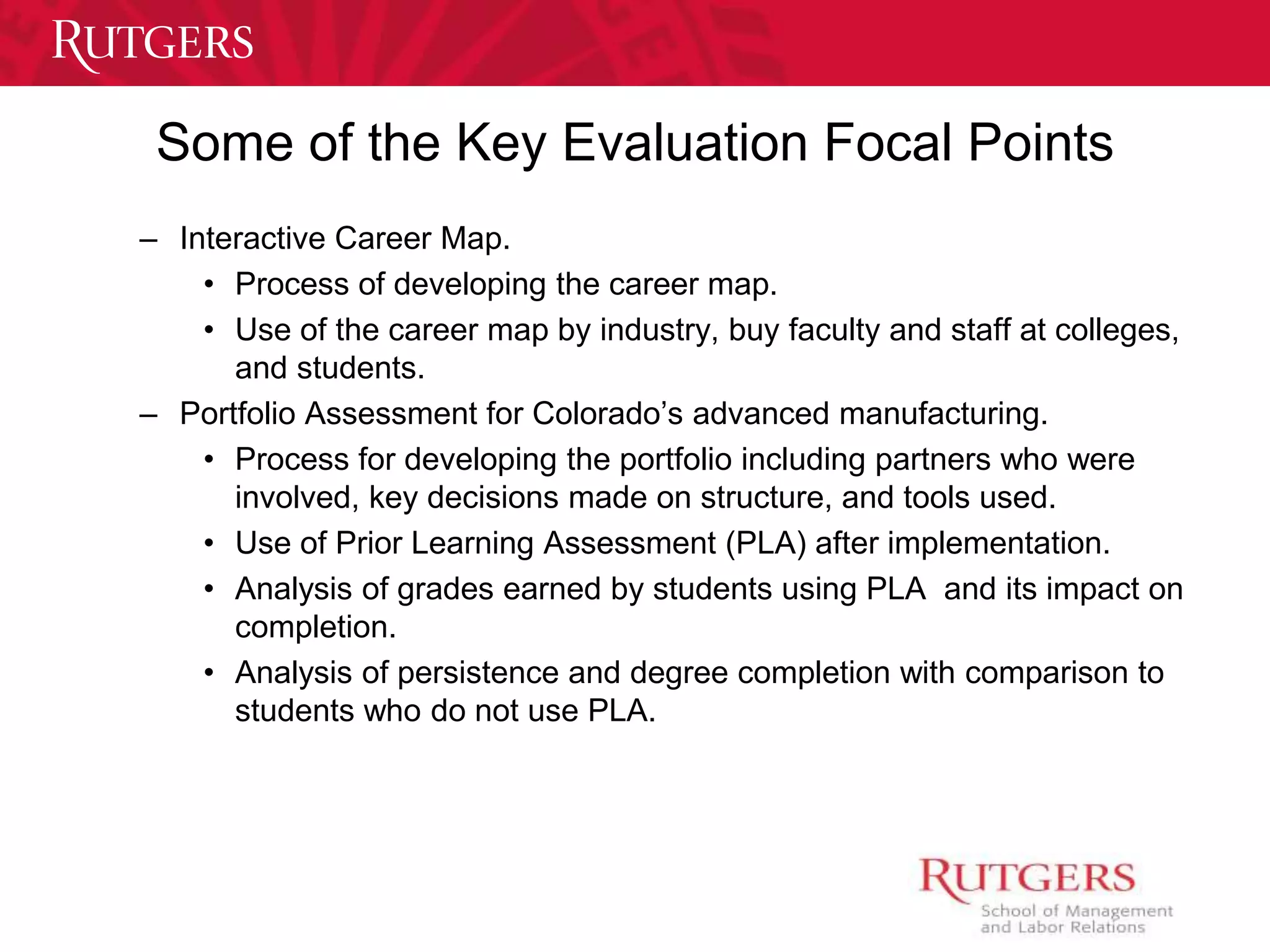 Some of the Key Evaluation Focal Points 
– Interactive Career Map. 
• Process of developing the career map. 
• Use of the career map by industry, buy faculty and staff at colleges, 
and students. 
– Portfolio Assessment for Colorado’s advanced manufacturing. 
• Process for developing the portfolio including partners who were 
involved, key decisions made on structure, and tools used. 
• Use of Prior Learning Assessment (PLA) after implementation. 
• Analysis of grades earned by students using PLA and its impact on 
completion. 
• Analysis of persistence and degree completion with comparison to 
students who do not use PLA. 
 