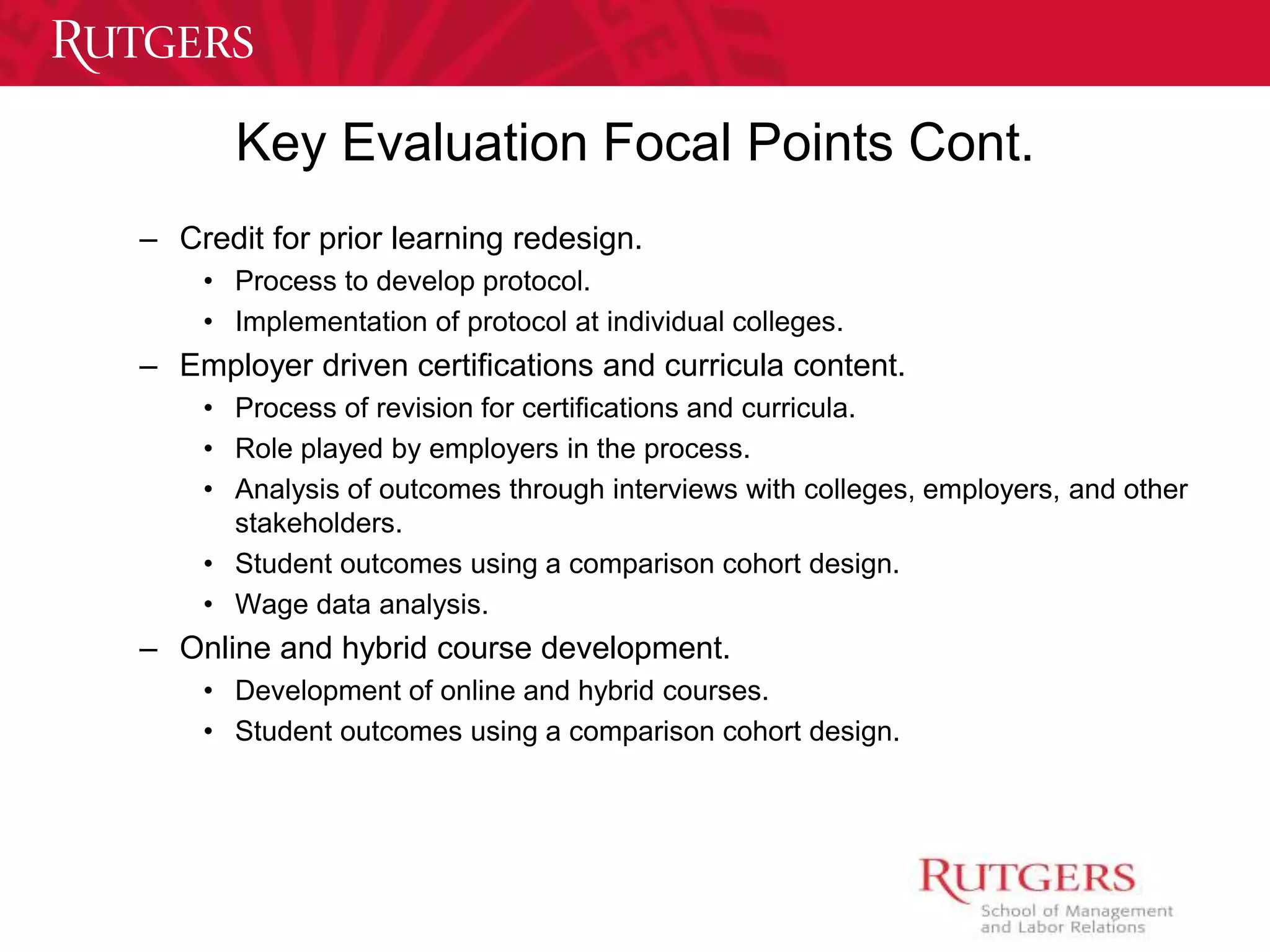 Key Evaluation Focal Points Cont. 
– Credit for prior learning redesign. 
• Process to develop protocol. 
• Implementation of protocol at individual colleges. 
– Employer driven certifications and curricula content. 
• Process of revision for certifications and curricula. 
• Role played by employers in the process. 
• Analysis of outcomes through interviews with colleges, employers, and other 
stakeholders. 
• Student outcomes using a comparison cohort design. 
• Wage data analysis. 
– Online and hybrid course development. 
• Development of online and hybrid courses. 
• Student outcomes using a comparison cohort design. 
 