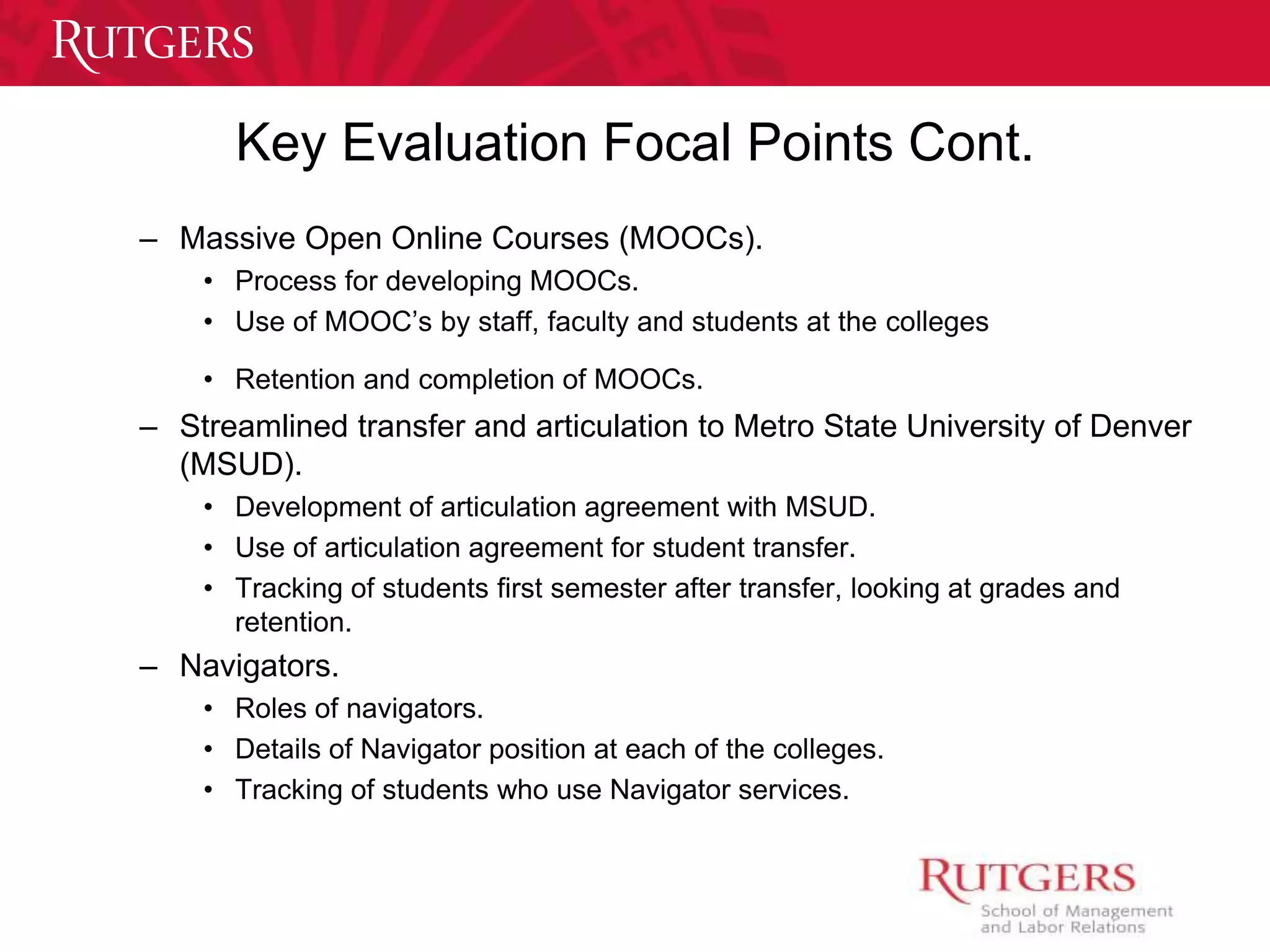 Key Evaluation Focal Points Cont. 
– Massive Open Online Courses (MOOCs). 
• Process for developing MOOCs. 
• Use of MOOC’s by staff, faculty and students at the colleges 
• Retention and completion of MOOCs. 
– Streamlined transfer and articulation to Metro State University of Denver 
(MSUD). 
• Development of articulation agreement with MSUD. 
• Use of articulation agreement for student transfer. 
• Tracking of students first semester after transfer, looking at grades and 
retention. 
– Navigators. 
• Roles of navigators. 
• Details of Navigator position at each of the colleges. 
• Tracking of students who use Navigator services. 
 