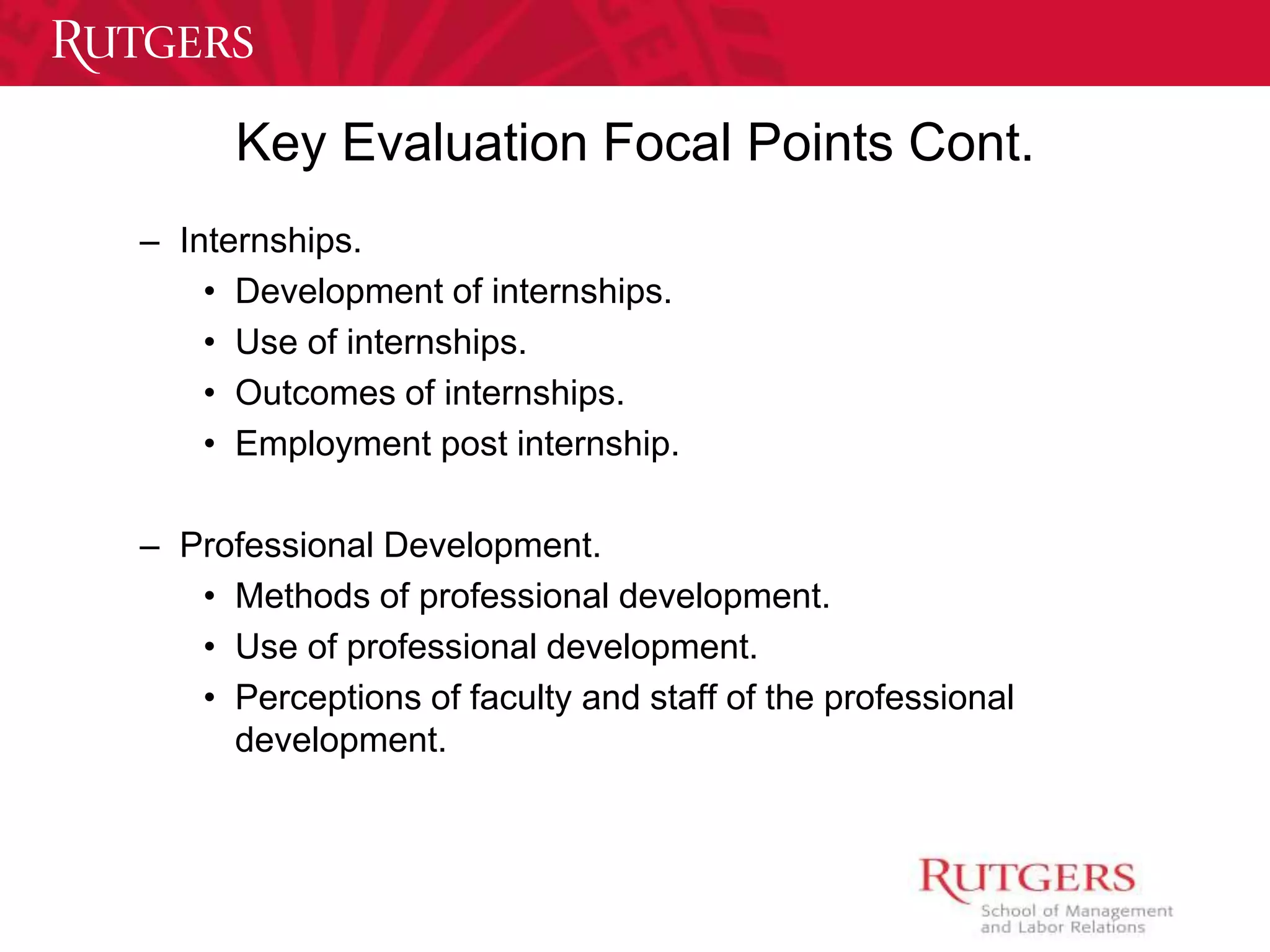 Key Evaluation Focal Points Cont. 
– Internships. 
• Development of internships. 
• Use of internships. 
• Outcomes of internships. 
• Employment post internship. 
– Professional Development. 
• Methods of professional development. 
• Use of professional development. 
• Perceptions of faculty and staff of the professional 
development. 
 