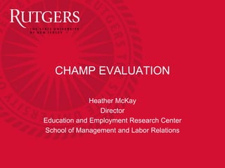 CHAMP EVALUATION 
Heather McKay 
Director 
Education and Employment Research Center 
School of Management and Labor Relations 
 