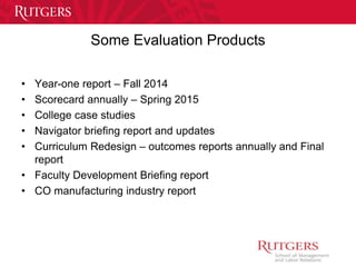 Some Evaluation Products 
• Year-one report – Fall 2014 
• Scorecard annually – Spring 2015 
• College case studies 
• Navigator briefing report and updates 
• Curriculum Redesign – outcomes reports annually and Final 
report 
• Faculty Development Briefing report 
• CO manufacturing industry report 
 