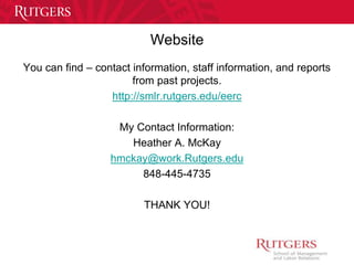 Website 
You can find – contact information, staff information, and reports 
from past projects. 
http://smlr.rutgers.edu/eerc 
My Contact Information: 
Heather A. McKay 
hmckay@work.Rutgers.edu 
848-445-4735 
THANK YOU! 
