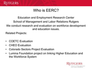 Who is EERC? 
Education and Employment Research Center 
School of Management and Labor Relations Rutgers 
We conduct research and evaluation on workforce development 
and education issues. 
Related Projects: 
• COETC Evaluation 
• CHEO Evaluation 
• Colorado Sectors Project Evaluation 
• Lumina Foundation project on linking Higher Education and 
the Workforce System 
 