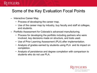 Some of the Key Evaluation Focal Points 
– Interactive Career Map. 
• Process of developing the career map. 
• Use of the career map by industry, buy faculty and staff at colleges, 
and students. 
– Portfolio Assessment for Colorado’s advanced manufacturing. 
• Process for developing the portfolio including partners who were 
involved, key decisions made on structure, and tools used. 
• Use of Prior Learning Assessment (PLA) after implementation. 
• Analysis of grades earned by students using PLA and its impact on 
completion. 
• Analysis of persistence and degree completion with comparison to 
students who do not use PLA. 
 