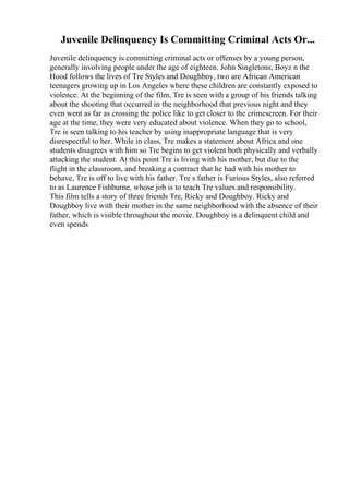 Juvenile Delinquency Is Committing Criminal Acts Or...
Juvenile delinquency is committing criminal acts or offenses by a young person,
generally involving people under the age of eighteen. John Singletons, Boyz n the
Hood follows the lives of Tre Styles and Doughboy, two are African American
teenagers growing up in Los Angeles where these children are constantly exposed to
violence. At the beginning of the film, Tre is seen with a group of his friends talking
about the shooting that occurred in the neighborhood that previous night and they
even went as far as crossing the police like to get closer to the crimescreen. For their
age at the time, they were very educated about violence. When they go to school,
Tre is seen talking to his teacher by using inappropriate language that is very
disrespectful to her. While in class, Tre makes a statement about Africa and one
students disagrees with him so Tre begins to get violent both physically and verbally
attacking the student. At this point Tre is living with his mother, but due to the
flight in the classroom, and breaking a contract that he had with his mother to
behave, Tre is off to live with his father. Tre s father is Furious Styles, also referred
to as Laurence Fishburne, whose job is to teach Tre values and responsibility.
This film tells a story of three friends Tre, Ricky and Doughboy. Ricky and
Doughboy live with their mother in the same neighborhood with the absence of their
father, which is visible throughout the movie. Doughboy is a delinquent child and
even spends
 