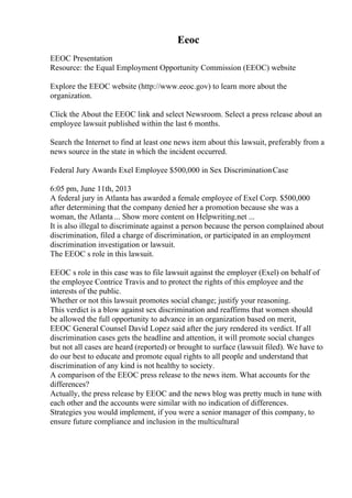 Eeoc
EEOC Presentation
Resource: the Equal Employment Opportunity Commission (EEOC) website
Explore the EEOC website (http://www.eeoc.gov) to learn more about the
organization.
Click the About the EEOC link and select Newsroom. Select a press release about an
employee lawsuit published within the last 6 months.
Search the Internet to find at least one news item about this lawsuit, preferably from a
news source in the state in which the incident occurred.
Federal Jury Awards Exel Employee $500,000 in Sex DiscriminationCase
6:05 pm, June 11th, 2013
A federal jury in Atlanta has awarded a female employee of Exel Corp. $500,000
after determining that the company denied her a promotion because she was a
woman, the Atlanta ... Show more content on Helpwriting.net ...
It is also illegal to discriminate against a person because the person complained about
discrimination, filed a charge of discrimination, or participated in an employment
discrimination investigation or lawsuit.
The EEOC s role in this lawsuit.
EEOC s role in this case was to file lawsuit against the employer (Exel) on behalf of
the employee Contrice Travis and to protect the rights of this employee and the
interests of the public.
Whether or not this lawsuit promotes social change; justify your reasoning.
This verdict is a blow against sex discrimination and reaffirms that women should
be allowed the full opportunity to advance in an organization based on merit,
EEOC General Counsel David Lopez said after the jury rendered its verdict. If all
discrimination cases gets the headline and attention, it will promote social changes
but not all cases are heard (reported) or brought to surface (lawsuit filed). We have to
do our best to educate and promote equal rights to all people and understand that
discrimination of any kind is not healthy to society.
A comparison of the EEOC press release to the news item. What accounts for the
differences?
Actually, the press release by EEOC and the news blog was pretty much in tune with
each other and the accounts were similar with no indication of differences.
Strategies you would implement, if you were a senior manager of this company, to
ensure future compliance and inclusion in the multicultural
 