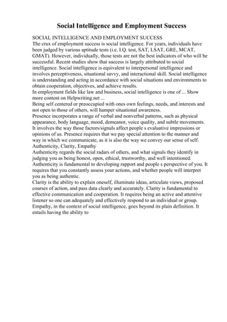 Social Intelligence and Employment Success
SOCIAL INTELLIGENCE AND EMPLOYMENT SUCCESS
The crux of employment success is social intelligence. For years, individuals have
been judged by various aptitude tests (i.e. I.Q. test, SAT, LSAT, GRE, MCAT,
GMAT). However, individually, those tests are not the best indicators of who will be
successful. Recent studies show that success is largely attributed to social
intelligence. Social intelligence is equivalent to interpersonal intelligence and
involves perceptiveness, situational savvy, and interactional skill. Social intelligence
is understanding and acting in accordance with social situations and environments to
obtain cooperation, objectives, and achieve results.
In employment fields like law and business, social intelligence is one of ... Show
more content on Helpwriting.net ...
Being self centered or preoccupied with ones own feelings, needs, and interests and
not open to those of others, will hamper situational awareness.
Presence incorporates a range of verbal and nonverbal patterns, such as physical
appearance, body language, mood, demeanor, voice quality, and subtle movements.
It involves the way those factors/signals affect people s evaluative impressions or
opinions of us. Presence requires that we pay special attention to the manner and
way in which we communicate, as it is also the way we convey our sense of self.
Authenticity, Clarity, Empathy
Authenticity regards the social radars of others, and what signals they identify in
judging you as being honest, open, ethical, trustworthy, and well intentioned.
Authenticity is fundamental to developing rapport and people s perspective of you. It
requires that you constantly assess your actions, and whether people will interpret
you as being authentic.
Clarity is the ability to explain oneself, illuminate ideas, articulate views, proposed
courses of action, and pass data clearly and accurately. Clarity is fundamental to
effective communication and cooperation. It requires being an active and attentive
listener so one can adequately and effectively respond to an individual or group.
Empathy, in the context of social intelligence, goes beyond its plain definition. It
entails having the ability to
 
