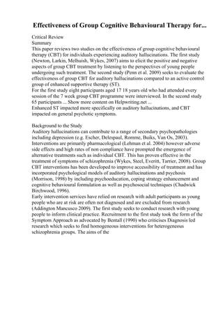 Effectiveness of Group Cognitive Behavioural Therapy for...
Critical Review
Summary
This paper reviews two studies on the effectiveness of group cognitive behavioural
therapy (CBT) for individuals experiencing auditory hallucinations. The first study
(Newton, Larkin, Melhuish, Wykes, 2007) aims to elicit the positive and negative
aspects of group CBT treatment by listening to the perspectives of young people
undergoing such treatment. The second study (Penn et al. 2009) seeks to evaluate the
effectiveness of group CBT for auditory hallucinations compared to an active control
group of enhanced supportive therapy (ST).
For the first study eight participants aged 17 18 years old who had attended every
session of the 7 week group CBT programme were interviewed. In the second study
65 participants ... Show more content on Helpwriting.net ...
Enhanced ST impacted more specifically on auditory hallucinations, and CBT
impacted on general psychotic symptoms.
Background to the Study
Auditory hallucinations can contribute to a range of secondary psychopathologies
including depression (e.g. Escher, Delespaul, Romme, Buiks, Van Os, 2003).
Interventions are primarily pharmacological (Lehman et al. 2004) however adverse
side effects and high rates of non compliance have prompted the emergence of
alternative treatments such as individual CBT. This has proven effective in the
treatment of symptoms of schizophrenia (Wykes, Steel, Everitt, Tarrier, 2008). Group
CBT interventions has been developed to improve accessibility of treatment and has
incorporated psychological models of auditory hallucinations and psychosis
(Morrison, 1998) by including psychoeducation, coping strategy enhancement and
cognitive behavioural formulation as well as psychosocial techniques (Chadwick
Birchwood, 1996).
Early intervention services have relied on research with adult participants as young
people who are at risk are often not diagnosed and are excluded from research
(Addington Mancusco 2009). The first study seeks to conduct research with young
people to inform clinical practice. Recruitment to the first study took the form of the
Symptom Approach as advocated by Bentall (1990) who criticises Diagnosis led
research which seeks to find homogeneous interventions for heterogeneous
schizophrenia groups. The aims of the
 