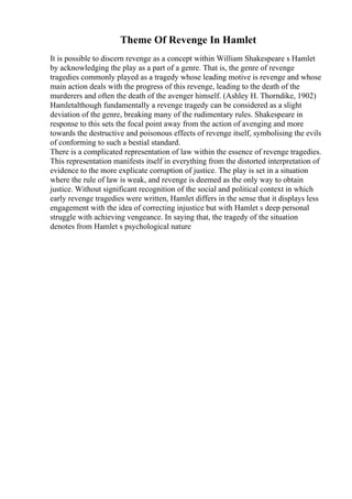 Theme Of Revenge In Hamlet
It is possible to discern revenge as a concept within William Shakespeare s Hamlet
by acknowledging the play as a part of a genre. That is, the genre of revenge
tragedies commonly played as a tragedy whose leading motive is revenge and whose
main action deals with the progress of this revenge, leading to the death of the
murderers and often the death of the avenger himself. (Ashley H. Thorndike, 1902)
Hamletalthough fundamentally a revenge tragedy can be considered as a slight
deviation of the genre, breaking many of the rudimentary rules. Shakespeare in
response to this sets the focal point away from the action of avenging and more
towards the destructive and poisonous effects of revenge itself, symbolising the evils
of conforming to such a bestial standard.
There is a complicated representation of law within the essence of revenge tragedies.
This representation manifests itself in everything from the distorted interpretation of
evidence to the more explicate corruption of justice. The play is set in a situation
where the rule of law is weak, and revenge is deemed as the only way to obtain
justice. Without significant recognition of the social and political context in which
early revenge tragedies were written, Hamlet differs in the sense that it displays less
engagement with the idea of correcting injustice but with Hamlet s deep personal
struggle with achieving vengeance. In saying that, the tragedy of the situation
denotes from Hamlet s psychological nature
 